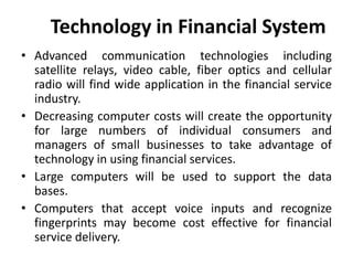 Technology in Financial System
• Advanced communication technologies including
satellite relays, video cable, fiber optics and cellular
radio will find wide application in the financial service
industry.
• Decreasing computer costs will create the opportunity
for large numbers of individual consumers and
managers of small businesses to take advantage of
technology in using financial services.
• Large computers will be used to support the data
bases.
• Computers that accept voice inputs and recognize
fingerprints may become cost effective for financial
service delivery.
 