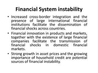 Financial System instability
• Increased cross-border integration and the
presence of large international financial
institutions facilitate the dissemination of
financial shocks across countries.
• Financial innovation in products and markets,
together with the existence of large financial
companies facilitate the transmission of
financial shocks in domestic financial
markets.
• Strong growth in asset prices and the growing
importance of household credit are potential
sources of financial instability.
 