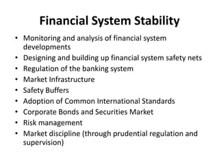 Financial System Stability
• Monitoring and analysis of financial system
developments
• Designing and building up financial system safety nets
• Regulation of the banking system
• Market Infrastructure
• Safety Buffers
• Adoption of Common International Standards
• Corporate Bonds and Securities Market
• Risk management
• Market discipline (through prudential regulation and
supervision)
 