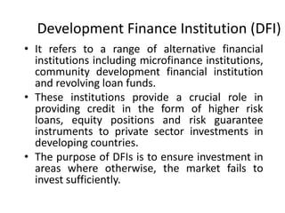 Development Finance Institution (DFI)
• It refers to a range of alternative financial
institutions including microfinance institutions,
community development financial institution
and revolving loan funds.
• These institutions provide a crucial role in
providing credit in the form of higher risk
loans, equity positions and risk guarantee
instruments to private sector investments in
developing countries.
• The purpose of DFIs is to ensure investment in
areas where otherwise, the market fails to
invest sufficiently.
 