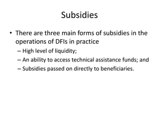 Subsidies
• There are three main forms of subsidies in the
operations of DFIs in practice
– High level of liquidity;
– An ability to access technical assistance funds; and
– Subsidies passed on directly to beneficiaries.
 