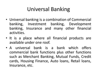 Universal Banking
• Universal banking is a combination of Commercial
banking, Investment banking, Development
banking, Insurance and many other financial
activities.
• It is a place where all financial products are
available under one roof.
• A universal bank is a bank which offers
commercial bank functions plus other functions
such as Merchant Banking, Mutual Funds, Credit
cards, Housing Finance, Auto loans, Retail loans,
Insurance, etc.
 