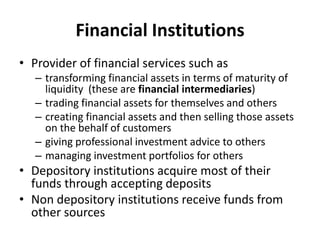 Financial Institutions
• Provider of financial services such as
– transforming financial assets in terms of maturity of
liquidity (these are financial intermediaries)
– trading financial assets for themselves and others
– creating financial assets and then selling those assets
on the behalf of customers
– giving professional investment advice to others
– managing investment portfolios for others
• Depository institutions acquire most of their
funds through accepting deposits
• Non depository institutions receive funds from
other sources
 