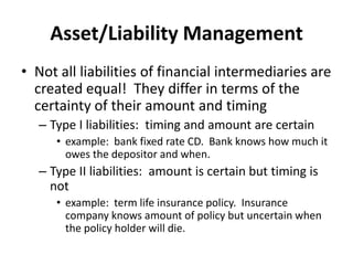 Asset/Liability Management
• Not all liabilities of financial intermediaries are
created equal! They differ in terms of the
certainty of their amount and timing
– Type I liabilities: timing and amount are certain
• example: bank fixed rate CD. Bank knows how much it
owes the depositor and when.
– Type II liabilities: amount is certain but timing is
not
• example: term life insurance policy. Insurance
company knows amount of policy but uncertain when
the policy holder will die.
 