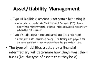 Asset/Liability Management
– Type III liabilities: amount is not certain but timing is
• example: variable rate Certificate of Deposits (CD). Bank
knows the maturity date, but the interest owed is not known
when the CD is issued.
– Type IV liabilities: time and amount are uncertain
• example: auto insurance policy. The timing and payout for
an auto accident is not known when the policy is issued.
• The type of liabilities created by a financial
intermediary will determine how they invest their
funds (i.e. the type of assets that they hold)
 
