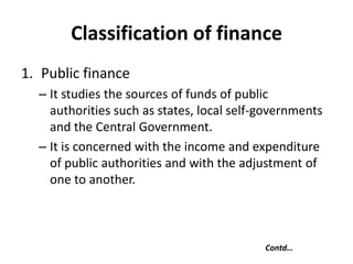 Classification of finance
1. Public finance
– It studies the sources of funds of public
authorities such as states, local self-governments
and the Central Government.
– It is concerned with the income and expenditure
of public authorities and with the adjustment of
one to another.
Contd…
 
