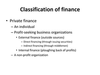 • Private finance
– An individual
– Profit-seeking business organizations
• External finance (outside sources)
– Direct financing (through issuing securities)
– Indirect financing (through middlemen)
• Internal finance (ploughing back of profits)
– A non-profit organization
Classification of finance
 