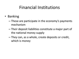 Financial Institutions
• Banking
– These are participate in the economy’s payments
mechanism
– Their deposit liabilities constitute a major part of
the national money supply
– They can, as a whole, create deposits or credit,
which is money
 