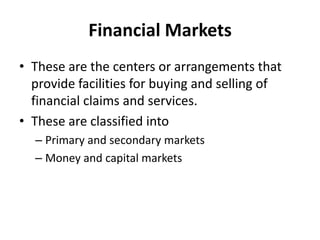 Financial Markets
• These are the centers or arrangements that
provide facilities for buying and selling of
financial claims and services.
• These are classified into
– Primary and secondary markets
– Money and capital markets
 