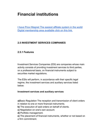 Financial institutions
I have Provi Magnet The easiest affiliate system in the world
Digital membership area available click on this link.
2.5 INVESTMENT SERVICES COMPANIES
2.5.1 Features
Investment Services Companies (ESI) are companies whose main
activity consists of providing investment services to third parties,
on a professional basis, on financial instruments subject to
securities market regulations.
The ESIs will perform, in accordance with their specific legal
regime, the investment services and auxiliary services listed
below:
Investment services and auxiliary services
a)Basic Regulation The reception and transmission of client orders
in relation to one or more financial instruments.
b) The execution of said orders on behalf of clients.
c) Negotiation on one's own account.
d) Portfolio management.
e) The placement of financial instruments, whether or not based on
a firm commitment.
 