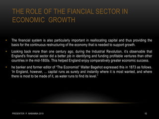 THE ROLE OF THE FIANCIAL SECTOR IN
ECONOMIC GROWTH
• The financial system is also particularly important in reallocating capital and thus providing the
basis for the continuous restructuring of the economy that is needed to support growth.
• Looking back more than one century ago, during the Industrial Revolution, it’s observable that
England's financial sector did a better job in identifying and funding profitable ventures than other
countries in the mid-1800s. This helped England enjoy comparatively greater economic success.
• he banker and former editor of “The Economist” Walter Bagehot expressed this in 1873 as follows.
‘In England, however, ... capital runs as surely and instantly where it is most wanted, and where
there is most to be made of it, as water runs to find its level.”
PRESENTER: P. MABAMBA-2019 10
 