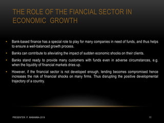 THE ROLE OF THE FIANCIAL SECTOR IN
ECONOMIC GROWTH
• Bank-based finance has a special role to play for many companies in need of funds, and thus helps
to ensure a well-balanced growth process.
• Banks can contribute to alleviating the impact of sudden economic shocks on their clients.
• Banks stand ready to provide many customers with funds even in adverse circumstances, e.g.
when the liquidity of financial markets dries up.
• However, if the financial sector is not developed enough, lending becomes compromised hence
increases the risk of financial shocks on many firms. Thus disrupting the positive developmental
trajectory of a country.
PRESENTER: P. MABAMBA-2019 11
 
