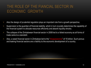 THE ROLE OF THE FIANCIAL SECTOR IN
ECONOMIC GROWTH
• Also the design of prudential regulation plays an important role from a growth perspective.
• Supervision is the guardian of financial stability, which in turn crucially determines the capability of
the financial system to allocate resources efficiently and absorb liquidity shocks.
• The collapse of the Zimbabwean financial sector in 2008 led to a failed economy as all forms of
trade came to a standstill.
• Also, a weak financial sector in Zimbabwe led to the “disappearance” of 15 billion. Such porous
and leaking financial sectors are a liability to the economic development of a country.
PRESENTER: P. MABAMBA-2019 12
 
