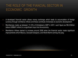 THE ROLE OF THE FIANCIAL SECTOR IN
ECONOMIC GROWTH
• A developed financial sector allows money exchange which leads to accumulation of foreign
currency through remittance inflows and these contribute immensely to economic development.
• Remittances made up between 11-15% of Zimbabwe’s GDP in 2011. such figure as R6.8 Billion
(about US$847 million) is a significant input into the economy.
• Remittance inflows started to increase around 2008 when the financial sector made significant
improvements which Mukuru, Ecocash Diaspora, and World Remit coming into play.
PRESENTER: P. MABAMBA-2019 13
 