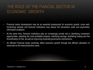 THE ROLE OF THE FIANCIAL SECTOR IN
ECONOMIC GROWTH
• Financial sector development may be an essential prerequisite for economic growth, since well-
functioning markets and financial institutions may reduce the transaction costs and asymmetric
information problems.
• At the same time, financial institutions play an increasingly pivotal role in identifying investment
opportunities, selecting the most profitable projects, mobilizing savings, facilitating trading and the
diversification of risk, as well as improving corporate governance mechanisms.
• An efficient financial sector positively affect economic growth through the efficient allocation of
resources to the most productive users.
PRESENTER: P. MABAMBA-2019 14
 