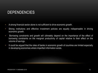 DEPENDENCIES
• A strong financial sector alone is not sufficient to drive economic growth.
• Strong institutions and effective investment policies are equally indispensable in driving
economic growth.
• Borrowing constraints and growth will ultimately depend on the importance of the effect of
borrowing constraints on the marginal productivity of capital relative to their effect on the
volume of savings.
• It could be argued that the roles of banks in economic growth of countries are limited especially
in developing economies where imperfect information exists.
PRESENTER: P. MABAMBA-2019 16
 