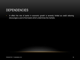 DEPENDENCIES
• In effect the role of banks in economic growth is severely limited as credit rationing
discourages a pool of borrowers which undermines the markets.
PRESENTER: P. MABAMBA-2019 18
 