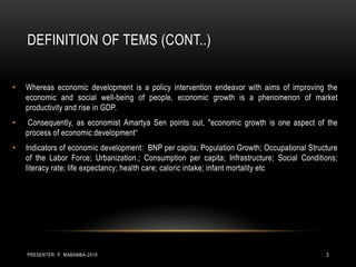 DEFINITION OF TEMS (CONT..)
• Whereas economic development is a policy intervention endeavor with aims of improving the
economic and social well-being of people, economic growth is a phenomenon of market
productivity and rise in GDP.
• Consequently, as economist Amartya Sen points out, "economic growth is one aspect of the
process of economic development“
• Indicators of economic development: BNP per capita; Population Growth; Occupational Structure
of the Labor Force; Urbanization.; Consumption per capita; Infrastructure; Social Conditions;
literacy rate; life expectancy; health care; caloric intake; infant mortality etc
PRESENTER: P. MABAMBA-2019 3
 