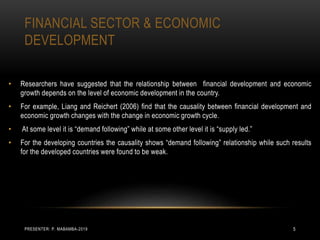 FINANCIAL SECTOR & ECONOMIC
DEVELOPMENT
• Researchers have suggested that the relationship between financial development and economic
growth depends on the level of economic development in the country.
• For example, Liang and Reichert (2006) find that the causality between financial development and
economic growth changes with the change in economic growth cycle.
• At some level it is “demand following” while at some other level it is “supply led.”
• For the developing countries the causality shows “demand following” relationship while such results
for the developed countries were found to be weak.
PRESENTER: P. MABAMBA-2019 5
 