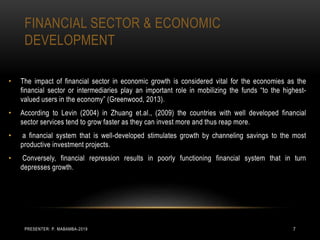 FINANCIAL SECTOR & ECONOMIC
DEVELOPMENT
• The impact of financial sector in economic growth is considered vital for the economies as the
financial sector or intermediaries play an important role in mobilizing the funds “to the highest-
valued users in the economy” (Greenwood, 2013).
• According to Levin (2004) in Zhuang et.al., (2009) the countries with well developed financial
sector services tend to grow faster as they can invest more and thus reap more.
• a financial system that is well-developed stimulates growth by channeling savings to the most
productive investment projects.
• Conversely, financial repression results in poorly functioning financial system that in turn
depresses growth.
PRESENTER: P. MABAMBA-2019 7
 