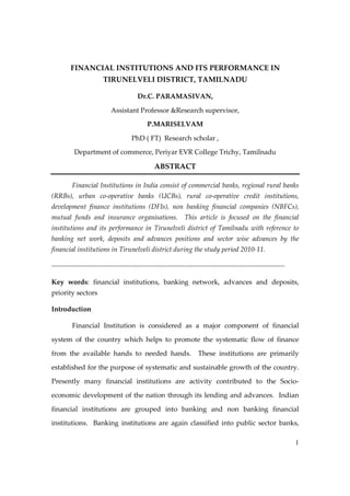 FINANCIAL INSTITUTIONS AND ITS PERFORMANCE IN
TIRUNELVELI DISTRICT, TAMILNADU
Dr.C. PARAMASIVAN,
Assistant Professor &Research supervisor,
P.MARISELVAM
PhD ( FT) Research scholar ,
Department of commerce, Periyar EVR College Trichy, Tamilnadu

ABSTRACT
Financial Institutions in India consist of commercial banks, regional rural banks
(RRBs), urban co-operative banks (UCBs), rural co-operative credit institutions,
development finance institutions (DFIs), non banking financial companies (NBFCs),
mutual funds and insurance organisations. This article is focused on the financial
institutions and its performance in Tirunelveli district of Tamilnadu with reference to
banking net work, deposits and advances positions and sector wise advances by the
financial institutions in Tirunelveli district during the study period 2010-11.
-----------------------------------------------------------------------------------------------------Key words: financial institutions, banking network, advances and deposits,
priority sectors
Introduction
Financial Institution is considered as a major component of financial
system of the country which helps to promote the systematic flow of finance
from the available hands to needed hands.

These institutions are primarily

established for the purpose of systematic and sustainable growth of the country.
Presently many financial institutions are activity contributed to the Socioeconomic development of the nation through its lending and advances. Indian
financial institutions are grouped into banking and non banking financial
institutions. Banking institutions are again classified into public sector banks,
1

 