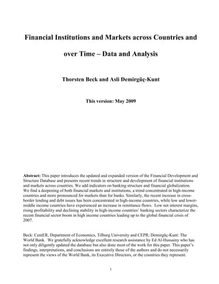 Financial Institutions and Markets across Countries and

                       over Time – Data and Analysis


                      Thorsten Beck and Asli Demirgüç-Kunt


                                    This version: May 2009




Abstract: This paper introduces the updated and expanded version of the Financial Development and
Structure Database and presents recent trends in structure and development of financial institutions
and markets across countries. We add indicators on banking structure and financial globalization.
We find a deepening of both financial markets and institutions, a trend concentrated in high-income
countries and more pronounced for markets than for banks. Similarly, the recent increase in cross-
border lending and debt issues has been concentrated in high-income countries, while low and lower-
middle income countries have experienced an increase in remittance flows. Low net interest margins,
rising profitability and declining stability in high-income countries’ banking sectors characterize the
recent financial sector boom in high income countries leading up to the global financial crisis of
2007.


Beck: CentER, Department of Economics, Tilburg University and CEPR; Demirgüç-Kunt: The
World Bank. We gratefully acknowledge excellent research assistance by Ed Al-Hussainy who has
not only diligently updated the database but also done most of the work for this paper. This paper’s
findings, interpretations, and conclusions are entirely those of the authors and do not necessarily
represent the views of the World Bank, its Executive Directors, or the countries they represent.


                                                   1
 