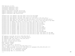 PIX Version 6.3(5)
interface ethernet0 auto
interface ethernet1 auto
interface ethernet2 auto
nameif ethernet0 outside security0
nameif ethernet1 inside security100
nameif ethernet2 dmz security50
...
access-list out permit tcp any host 10.0.0.15 eq smtp
access-list out permit tcp any host 10.0.0.15 eq www
access-list dmz permit ip host 192.168.0.13 172.16.0.0 255.255.255.0
access-list dmz deny ip 192.168.0.0 255.255.255.0 172.16.0.0 255.255.255.0
access-list dmz permit tcp host 192.168.0.13 172.16.0.0 255.255.255.0 eq smtp
access-list in deny tcp host 172.16.0.2 host 192.168.0.13 eq ftp
access-list in permit tcp 172.16.0.0 255.255.255.0 any eq www
access-list in permit tcp 172.16.0.0 255.255.255.0 any eq https
access-list in permit tcp 172.16.0.0 255.255.255.0 any eq 37
access-list in permit udp 172.16.0.0 255.255.255.0 any eq time
access-list in permit udp 172.16.0.0 255.255.255.0 any eq domain
access-list in permit udp 172.16.0.0 255.255.255.0 any eq telnet
access-list in permit tcp 172.16.0.0 255.255.255.0 any eq ssh
access-list in permit tcp 172.16.0.0 255.255.255.0 any eq daytime
access-list in permit tcp 172.16.0.0 255.255.255.0 host 192.168.0.13 eq www
access-list in permit tcp 172.16.0.0 255.255.255.0 host 192.168.0.13 eq https
...
ip address outside 10.0.0.2 255.255.255.0
ip address inside 172.16.0.2 255.255.255.0
ip address dmz 192.168.0.1 255.255.255.0
ip audit info action alarm
ip audit attack action alarm
pdm history enable
arp timeout 14400
global (outside) 1 10.0.0.3
nat (inside) 1 172.16.0.0 255.255.255.0 0 0
static (dmz,outside) 10.0.0.15 192.168.0.13 netmask 255.255.255.255 0 0
access-group out in interface outside
access-group in in interface inside
access-group dmz in interface dmz
...                                                                             15
 