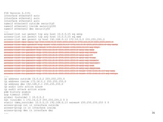 PIX Version 6.3(5)
interface ethernet0 auto
interface ethernet1 auto
interface ethernet2 auto
nameif ethernet0 outside security0
nameif ethernet1 inside security100
nameif ethernet2 dmz security50
...
access-list out permit tcp any host 10.0.0.15 eq smtp
access-list out permit tcp any host 10.0.0.15 eq www
access-list dmz permit ip host 192.168.0.13 172.16.0.0 255.255.255.0
access-list dmz deny ip 192.168.0.0 255.255.255.0 172.16.0.0 255.255.255.0
access-list dmz permit tcp host 192.168.0.13 172.16.0.0 255.255.255.0 eq smtp
access-list in deny tcp host 172.16.0.2 host 192.168.0.13 eq ftp
access-list in permit tcp 172.16.0.0 255.255.255.0 any eq www
access-list in permit tcp 172.16.0.0 255.255.255.0 any eq https
access-list in permit tcp 172.16.0.0 255.255.255.0 any eq 37
access-list in permit udp 172.16.0.0 255.255.255.0 any eq time
access-list in permit udp 172.16.0.0 255.255.255.0 any eq domain
access-list in permit udp 172.16.0.0 255.255.255.0 any eq telnet
access-list in permit tcp 172.16.0.0 255.255.255.0 any eq ssh
access-list in permit tcp 172.16.0.0 255.255.255.0 any eq daytime
access-list in permit tcp 172.16.0.0 255.255.255.0 host 192.168.0.13 eq www
access-list in permit tcp 172.16.0.0 255.255.255.0 host 192.168.0.13 eq https
...
ip address outside 10.0.0.2 255.255.255.0
ip address inside 172.16.0.2 255.255.255.0
ip address dmz 192.168.0.1 255.255.255.0
ip audit info action alarm
ip audit attack action alarm
pdm history enable
arp timeout 14400
global (outside) 1 10.0.0.3
nat (inside) 1 172.16.0.0 255.255.255.0 0 0
static (dmz,outside) 10.0.0.15 192.168.0.13 netmask 255.255.255.255 0 0
access-group out in interface outside
access-group in in interface inside
access-group dmz in interface dmz
...                                                                             16
 