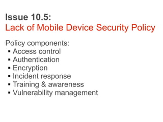 Issue 10.5:
Lack of Mobile Device Security Policy
Policy components:
  Access control

  Authentication

  Encryption

  Incident response

  Training & awareness

  Vulnerability management
 