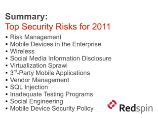 Summary:
Top Security Risks for 2011
   Risk Management
   Mobile Devices in the Enterprise
   Wireless
   Social Media Information Disclosure
   Virtualization Sprawl

    3rd-Party Mobile Applications
   Vendor Management
   SQL Injection
   Inadequate Testing Programs
   Social Engineering
   Mobile Device Security Policy
 