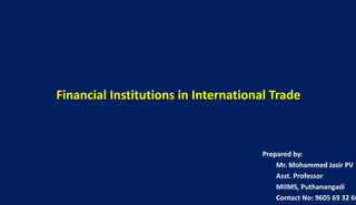 Financial Institutions in International Trade
Prepared by:
Mr. Mohammed Jasir PV
Asst. Professor
MIIMS, Puthanangadi
Contact No: 9605 69 32 66
 