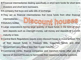  Financial intermediaries dealing specifically in short term funds for short term
investors and short term borrowers.
A company that buys and sells bills of exchange.
 They act as financial intermediaries that move funds from other financial
intermediaries.
Statutory bodies.
 Large corporations having large quantity of liquid funds in the form of short
term deposits such as overnight money, call money and deposits of 3-month
maturity or less.
 Central Bank Regulations require every discount house to invest at least 75%
of their deposit funds in Treasury Bills, Cagamas Bonds and other
Government securities of less than 5-year maturity.
 Commercial banks, finance companies and merchant banks often use the
service of discount houses to harmonies their respective liquidity positions.
 