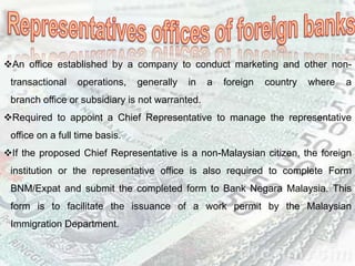 An office established by a company to conduct marketing and other non-
transactional operations, generally in a foreign country where a
branch office or subsidiary is not warranted.
Required to appoint a Chief Representative to manage the representative
office on a full time basis.
If the proposed Chief Representative is a non-Malaysian citizen, the foreign
institution or the representative office is also required to complete Form
BNM/Expat and submit the completed form to Bank Negara Malaysia. This
form is to facilitate the issuance of a work permit by the Malaysian
Immigration Department.
 