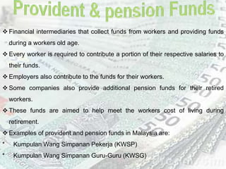  Financial intermediaries that collect funds from workers and providing funds
during a workers old age.
 Every worker is required to contribute a portion of their respective salaries to
their funds.
 Employers also contribute to the funds for their workers.
 Some companies also provide additional pension funds for their retired
workers.
 These funds are aimed to help meet the workers cost of living during
retirement.
 Examples of provident and pension funds in Malaysia are:
* Kumpulan Wang Simpanan Pekerja (KWSP)
* Kumpulan Wang Simpanan Guru-Guru (KWSG)
 