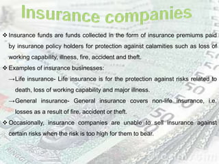  Insurance funds are funds collected in the form of insurance premiums paid
by insurance policy holders for protection against calamities such as loss of
working capability, illness, fire, accident and theft.
 Examples of insurance businesses:
→Life insurance- Life insurance is for the protection against risks related to
death, loss of working capability and major illness.
→General insurance- General insurance covers non-life insurance, i.e.
losses as a result of fire, accident or theft.
 Occasionally, insurance companies are unable to sell insurance against
certain risks when the risk is too high for them to bear.
 
