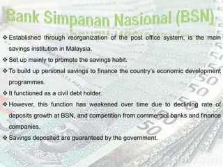  Established through reorganization of the post office system, is the main
savings institution in Malaysia.
 Set up mainly to promote the savings habit.
 To build up personal savings to finance the country’s economic development
programmes.
 It functioned as a civil debt holder.
 However, this function has weakened over time due to declining rate of
deposits growth at BSN, and competition from commercial banks and finance
companies.
 Savings deposited are guaranteed by the government.
 