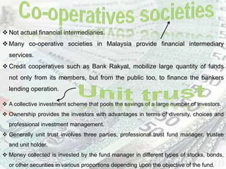  Not actual financial intermediaries.
 Many co-operative societies in Malaysia provide financial intermediary
services.
 Credit cooperatives such as Bank Rakyat, mobilize large quantity of funds
not only from its members, but from the public too, to finance the bankers
lending operation.
 A collective investment scheme that pools the savings of a large number of investors.
 Ownership provides the investors with advantages in terms of diversity, choices and
professional investment management.
 Generally unit trust involves three parties, professional trust fund manager, trustee
and unit holder.
 Money collected is invested by the fund manager in different types of stocks, bonds,
or other securities in various proportions depending upon the objective of the fund.
 