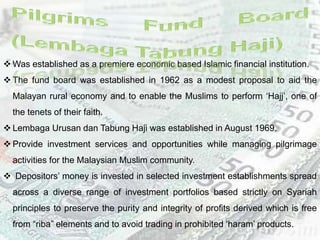  Was established as a premiere economic based Islamic financial institution.
 The fund board was established in 1962 as a modest proposal to aid the
Malayan rural economy and to enable the Muslims to perform ‘Hajj’, one of
the tenets of their faith.
 Lembaga Urusan dan Tabung Haji was established in August 1969.
 Provide investment services and opportunities while managing pilgrimage
activities for the Malaysian Muslim community.
 Depositors’ money is invested in selected investment establishments spread
across a diverse range of investment portfolios based strictly on Syariah
principles to preserve the purity and integrity of profits derived which is free
from “riba” elements and to avoid trading in prohibited ‘haram’ products.
 