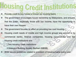  Provide credit to buy house or known as housing loans.
 The government encourages house ownership by Malaysians, and ensures
that the public, especially those with low income, have the opportunity to
have their own houses.
 The government focuses its effort on providing low cost housing.
 Housing credit needs of middle and high income groups are catered to by
commercial banks, finance companies, housing cooperatives and two
housing credit institutions are:
I.Two housing credit institutions:
II.Malaysia Building Society Berhad (MBSB)
 BNM issues guidelines related to provision of housing loans every year.
 