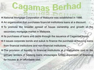  National Mortgage Corporation of Malaysia was established in 1986.
 An organization that purchases financial institutions loans at a discount.
 To promote the broader spread of house ownership and growth of the
secondary mortgage market in Malaysia.
 Its purchases of loans and debts through the issuance of Cagamas bonds.
 It issues corporate bonds and sukuk to finance the purchase of housing loans
from financial institutions and non-financial institutions.
 The provision of liquidity to financial institutions at a reasonable cost to the
primary lenders of housing loans encourages further expansion of financing
for houses at an affordable cost.
 