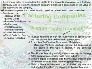 A company sells or surrenders the rights to its accounts receivable to a factoring
company, and in return the factoring company advances a percentage of the value of
the accounts to the company.
Provide management and administration services related to accounts receivable.
Functions:
→Receive Order
→Extend Credit
→Provide Credit Protection
→Sell Invoice
→Post Receivable
→Provide Financing
→Collect Receivables
→Remit Collected Funds
→Financial Reporting
 Involves financing of high risk investments or assets which
are normally not financed by banking institutions.
 Example of first Venture Company in Malaysia is:
→ Malaysian Ventures Berhad- marked the beginning of
the usage of this type of capital in the domestic
business world.
 This kind of financing usually focuses on high technology
fields such as biotechnology and robot industry.
 Venture capital companies also finance new products and
businesses such as those in the shipping industry.
 Main problem- to determine how much risk they can take
and whether the return corresponds to the risk they take.
 