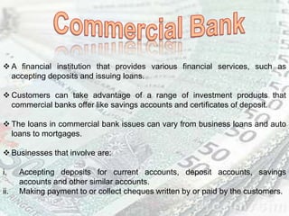  A financial institution that provides various financial services, such as
accepting deposits and issuing loans.
 Customers can take advantage of a range of investment products that
commercial banks offer like savings accounts and certificates of deposit.
 The loans in commercial bank issues can vary from business loans and auto
loans to mortgages.
 Businesses that involve are:
i. Accepting deposits for current accounts, deposit accounts, savings
accounts and other similar accounts.
ii. Making payment to or collect cheques written by or paid by the customers.
 
