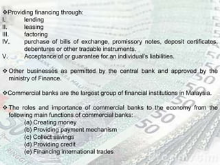 Providing financing through:
I. lending
II. leasing
III. factoring
IV. purchase of bills of exchange, promissory notes, deposit certificates,
debentures or other tradable instruments.
V. Acceptance of or guarantee for an individual’s liabilities.
 Other businesses as permitted by the central bank and approved by the
ministry of Finance.
Commercial banks are the largest group of financial institutions in Malaysia.
 The roles and importance of commercial banks to the economy from the
following main functions of commercial banks:
(a) Creating money
(b) Providing payment mechanism
(c) Collect savings
(d) Providing credit
(e) Financing international trades
 