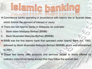  Commercial banks operating in accordance with Islamic law or Syariah Islam
which forbids the element of interest or usury.
 There are two Islamic banks in Malaysia; for example:
I. Bank Islam Malaysia Berhad (BIMB)
II. Bank Muamalat Malaysia Berhad (BMMB)
 BIMB was the first Islamic bank that operated under Islamic Bank Act, 1983,
followed by Bank Muamalat Malaysia Berhad (BMMB) which was established
in 2001.
 These two banks offer products and services similar to those offered by
ordinary commercial banks except that they follow the syariah law.
 