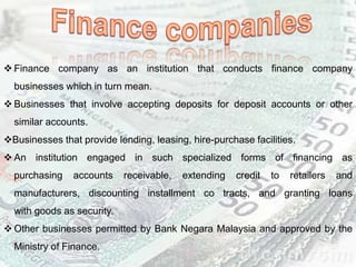  Finance company as an institution that conducts finance company
businesses which in turn mean.
 Businesses that involve accepting deposits for deposit accounts or other
similar accounts.
Businesses that provide lending, leasing, hire-purchase facilities.
 An institution engaged in such specialized forms of financing as
purchasing accounts receivable, extending credit to retailers and
manufacturers, discounting installment co tracts, and granting loans
with goods as security.
 Other businesses permitted by Bank Negara Malaysia and approved by the
Ministry of Finance.
 