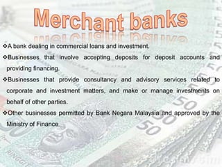 A bank dealing in commercial loans and investment.
Businesses that involve accepting deposits for deposit accounts and
providing financing.
Businesses that provide consultancy and advisory services related to
corporate and investment matters, and make or manage investments on
behalf of other parties.
Other businesses permitted by Bank Negara Malaysia and approved by the
Ministry of Finance.
 