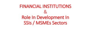 FINANCIAL INSTITUTIONS
&
Role In Development In
SSIs / MSMEs Sectors
 