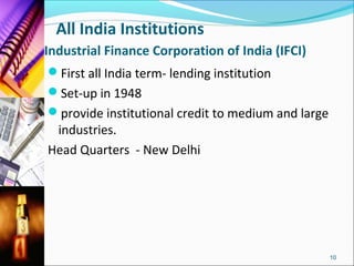 All India Institutions
Industrial Finance Corporation of India (IFCI)
First all India term- lending institution
Set-up in 1948
provide institutional credit to medium and large
 industries.
Head Quarters - New Delhi




                                                    10
 