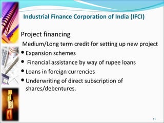 Industrial Finance Corporation of India (IFCI)

Project financing
Medium/Long term credit for setting up new project
Expansion schemes
 Financial assistance by way of rupee loans
Loans in foreign currencies
Underwriting of direct subscription of
 shares/debentures.



                                                 11
 