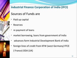 Industrial Finance Corporation of India (IFCI)

Sources of Funds are
•   Paid up capital
•   Reserves
•   re payment of loans
•   market borrowing, loans from government of India
•   advances form Industrial Development Bank of India
•   foreign lines of credit from KFW (west Germany) FFCE
    ( France) ODA (UK)

                                                           12
 